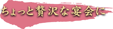 ちょっと贅沢な宴会に